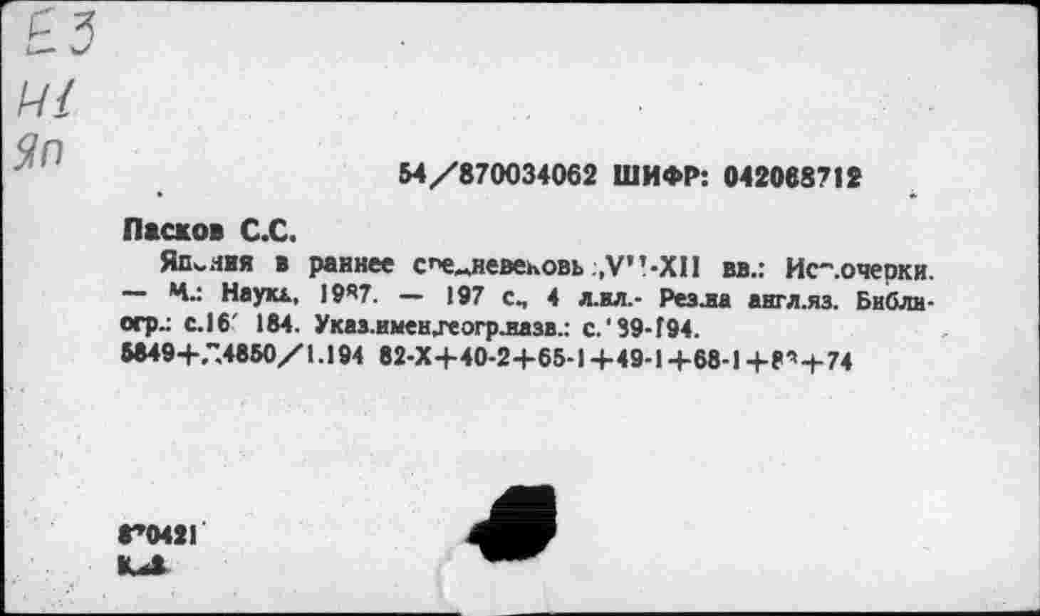 ﻿54/870034062 ШИФР: 042088712
Ј?Л
Ласков С.С.
Япония * раннее с"е«невековь ,V”-X1I вв.: Ис-.очерки. — Ч.: Наука, 1987. — 197 см 4 л.ил.- Реала англ.яз. Библи-огр.: с. 16' 184. УказлменЈеогрлазв.: с.‘39-194.
5849+.".4850/ 1.194 82-Х+40-2+65-1 +49-1 +68-1 + 8 ’+74
8*0421